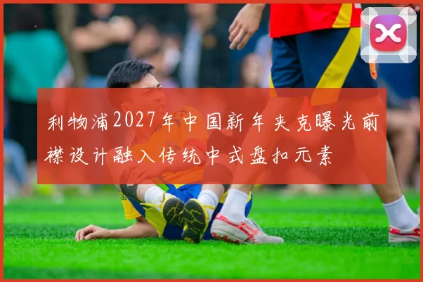 利物浦2027年中国新年夹克曝光前襟设计融入传统中式盘扣元素