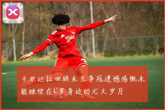 卡尔达拉回顾米兰争冠遗憾感慨未能继续在C罗身边的尤文岁月