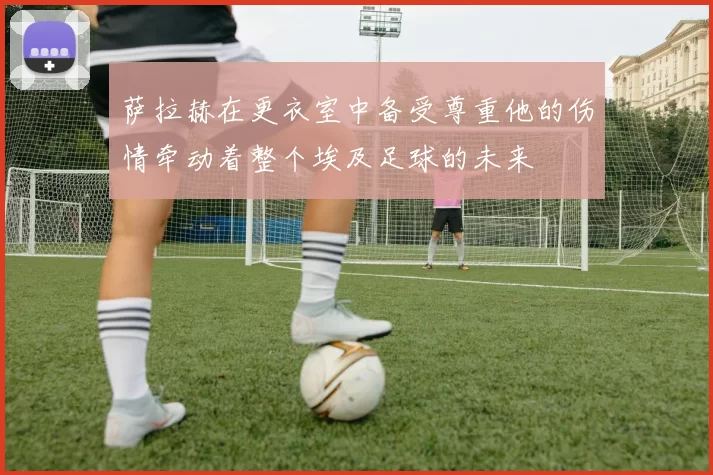 萨拉赫在更衣室中备受尊重他的伤情牵动着整个埃及足球的未来
