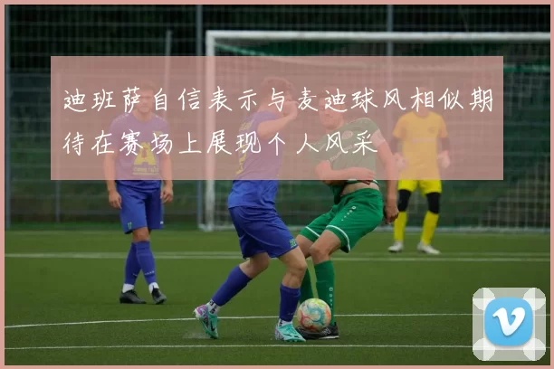 迪班萨自信表示与麦迪球风相似期待在赛场上展现个人风采