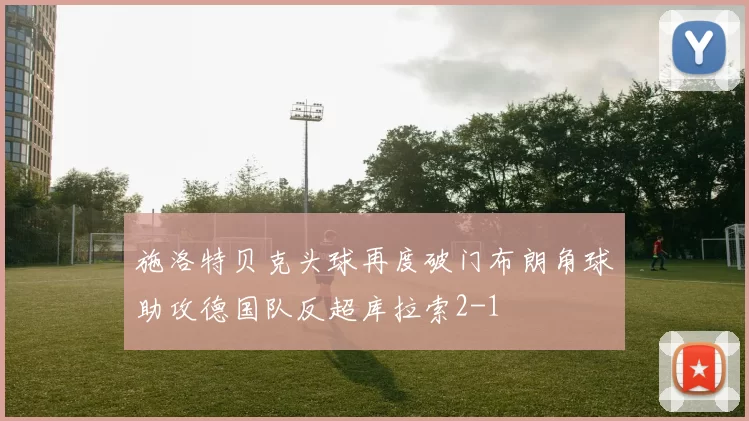 施洛特贝克头球再度破门布朗角球助攻德国队反超库拉索2-1