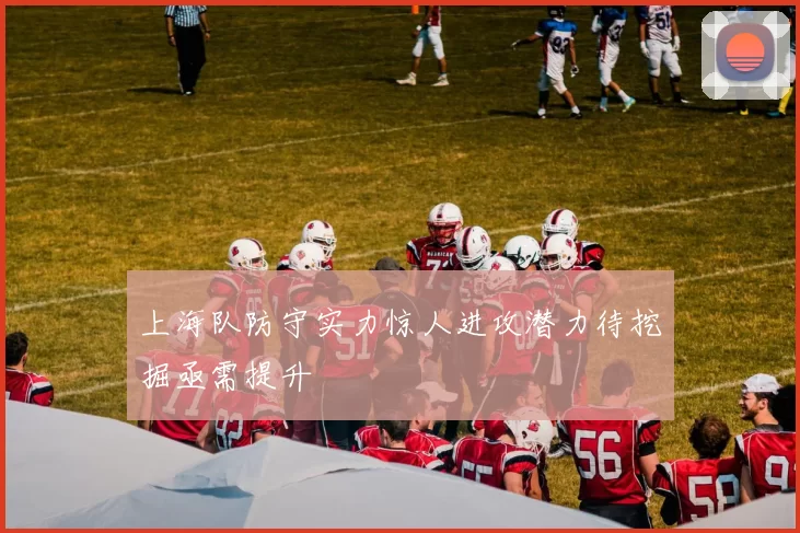 上海队防守实力惊人进攻潜力待挖掘亟需提升