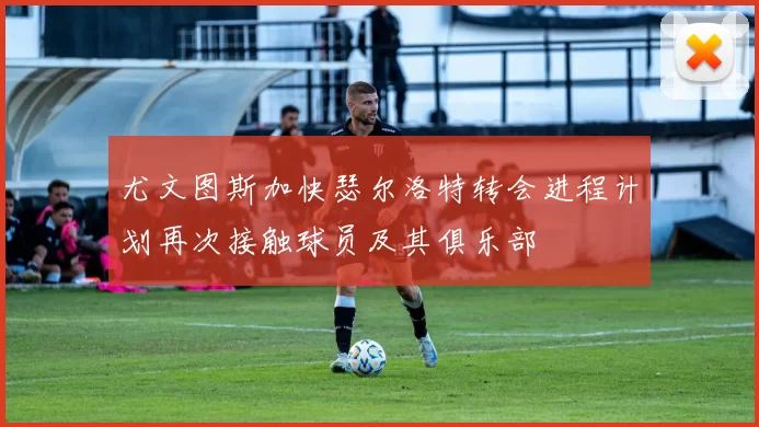 尤文图斯加快瑟尔洛特转会进程计划再次接触球员及其俱乐部