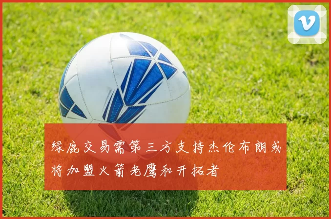 绿鹿交易需第三方支持杰伦布朗或将加盟火箭老鹰和开拓者