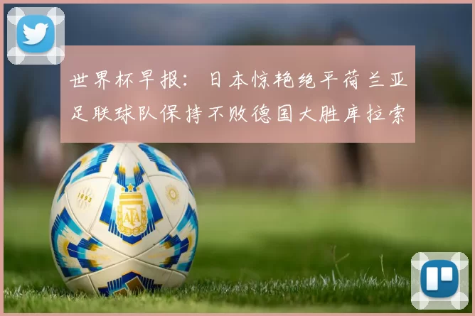 世界杯早报：日本惊艳绝平荷兰亚足联球队保持不败德国大胜库拉索