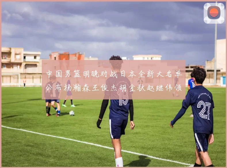 中国男篮明晚对战日本全新大名单公布杨瀚森王俊杰胡金秋赵继伟领衔出战