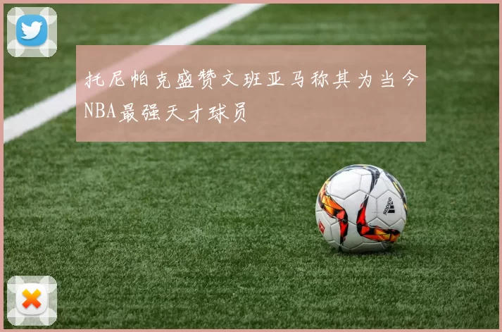 托尼帕克盛赞文班亚马称其为当今NBA最强天才球员