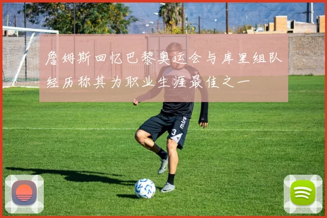 詹姆斯回忆巴黎奥运会与库里组队经历称其为职业生涯最佳之一