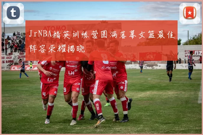 JrNBA精英训练营圆满落幕女篮最佳阵容荣耀揭晓