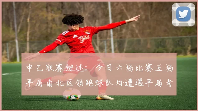中乙联赛综述：今日六场比赛五场平局南北区领跑球队均遭遇平局考验