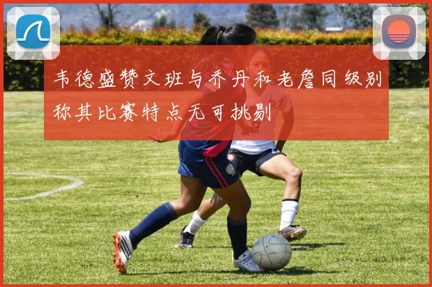 韦德盛赞文班与乔丹和老詹同级别称其比赛特点无可挑剔