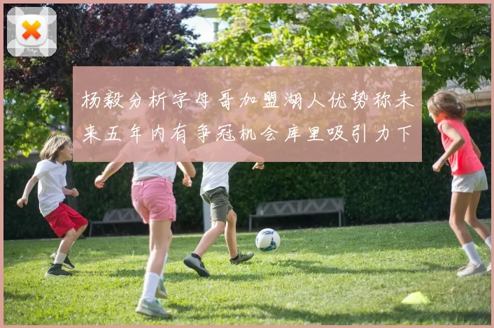 杨毅分析字母哥加盟湖人优势称未来五年内有争冠机会库里吸引力下降