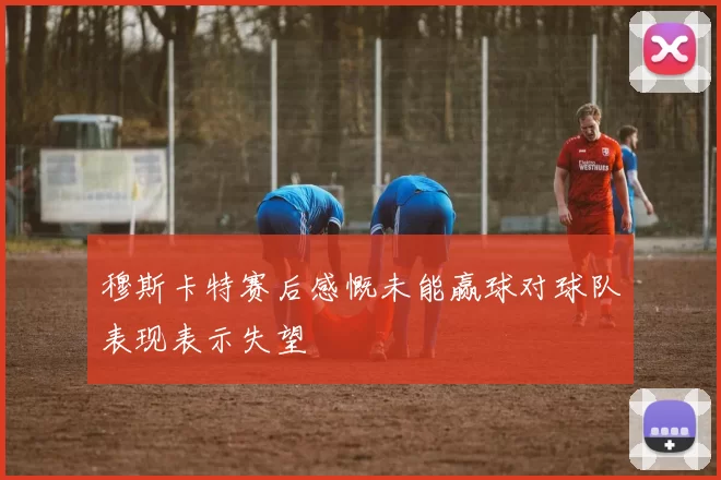 穆斯卡特赛后感慨未能赢球对球队表现表示失望
